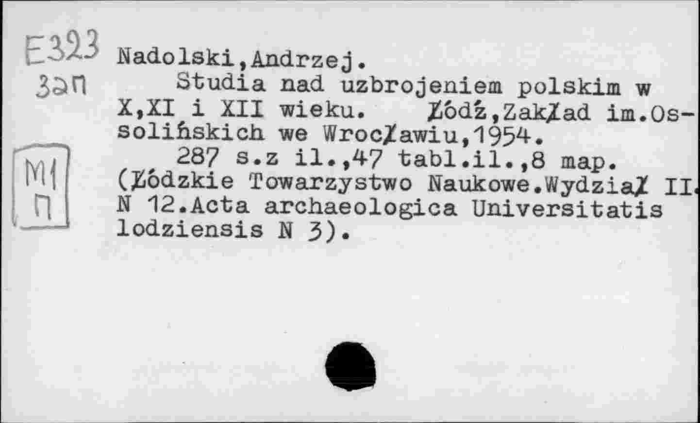 ﻿Зап
М| П
Nadolski,Andrzej.
Studia nad uzbrojeniem polskim w X,XI і XII wieku. Xôdz,Zak/ad im.Os-solihskich vie Wroc/awiu,1954.
287 s.z il.,47 tabl.il.,8 map. (Hôdzkie Towarzystwo Naukowe.Wydzia/ IL N 12.Acta archaeologica Universitatis lodziensis N 3).